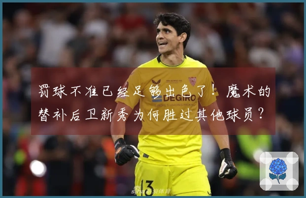 罚球不准已经足够出色了！魔术的替补后卫新秀为何胜过其他球员？
