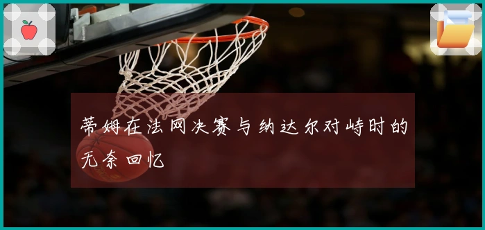 蒂姆在法网决赛与纳达尔对峙时的无奈回忆