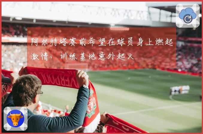 阿尔特塔赛前希望在球员身上燃起激情，训练基地意外起火