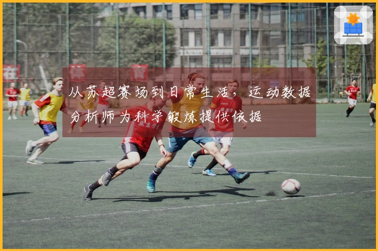从苏超赛场到日常生活，运动数据分析师为科学锻炼提供依据