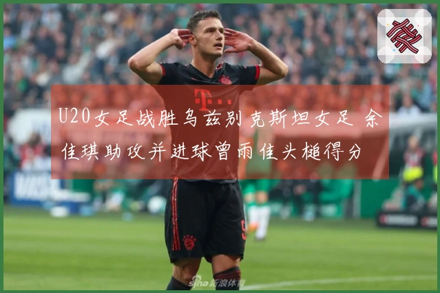 U20女足战胜乌兹别克斯坦女足 余佳琪助攻并进球曾雨佳头槌得分