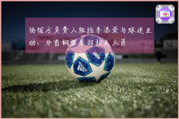 场馆方负责人阻挡李添荣与球迷互动，非首钢俱乐部相关人员