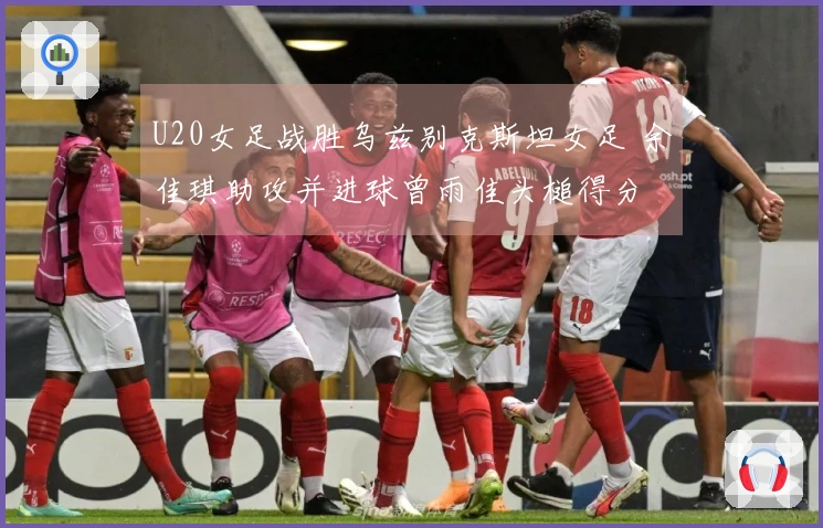 U20女足战胜乌兹别克斯坦女足 余佳琪助攻并进球曾雨佳头槌得分