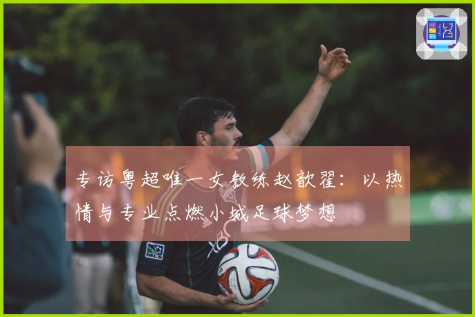 专访粤超唯一女教练赵歆翟：以热情与专业点燃小城足球梦想