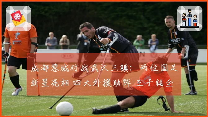 成都蓉城对战武汉三镇：两位国足新星亮相 四大外援助阵 王子铭全力出击