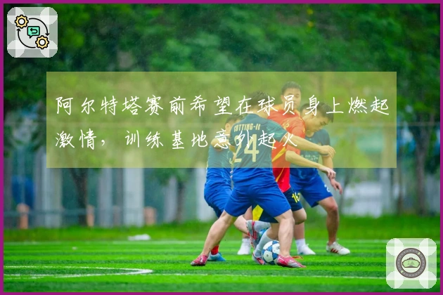 阿尔特塔赛前希望在球员身上燃起激情，训练基地意外起火