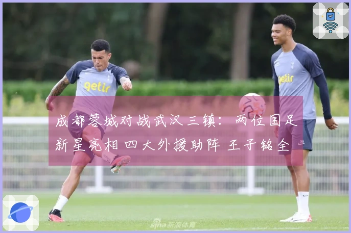 成都蓉城对战武汉三镇：两位国足新星亮相 四大外援助阵 王子铭全力出击