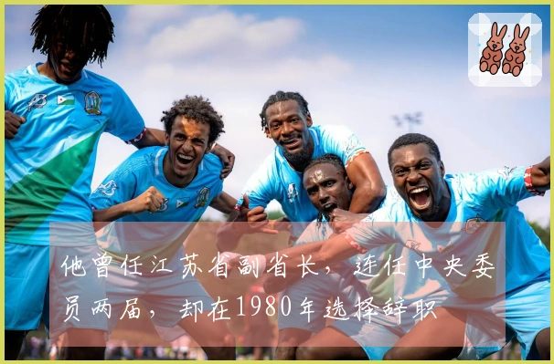 他曾任江苏省副省长，连任中央委员两届，却在1980年选择辞职