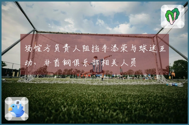 场馆方负责人阻挡李添荣与球迷互动，非首钢俱乐部相关人员