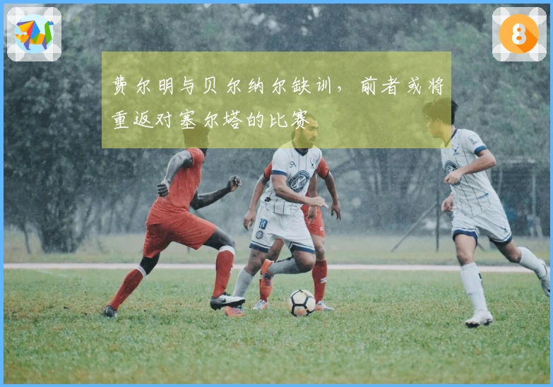 费尔明与贝尔纳尔缺训，前者或将重返对塞尔塔的比赛