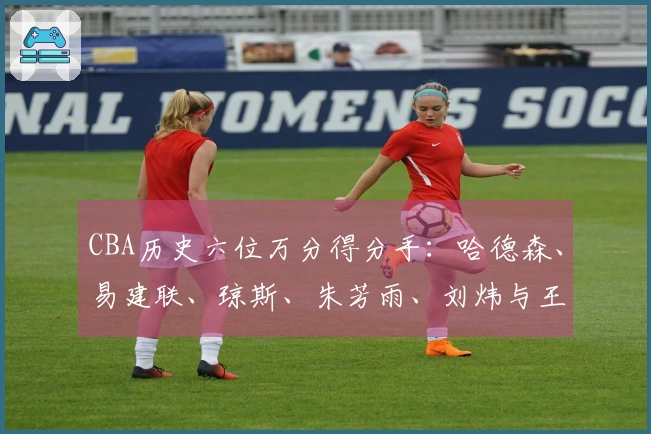 CBA历史六位万分得分手：哈德森、易建联、琼斯、朱芳雨、刘炜与王哲林