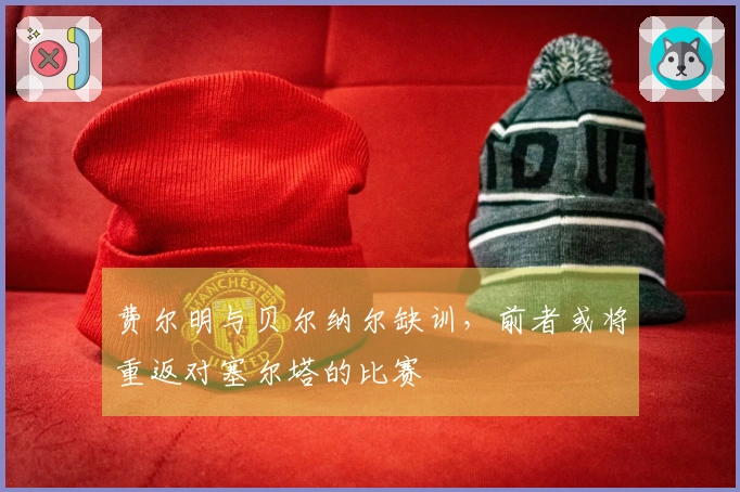费尔明与贝尔纳尔缺训，前者或将重返对塞尔塔的比赛